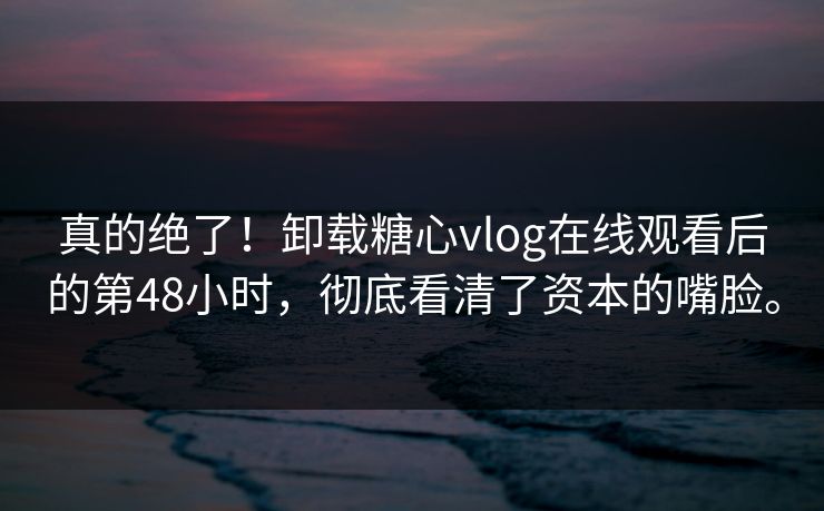 真的绝了！卸载糖心vlog在线观看后的第48小时，彻底看清了资本的嘴脸。
