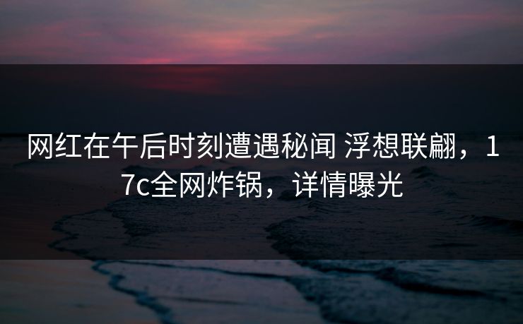 网红在午后时刻遭遇秘闻 浮想联翩，17c全网炸锅，详情曝光