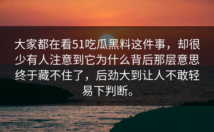 大家都在看51吃瓜黑料这件事，却很少有人注意到它为什么背后那层意思终于藏不住了，后劲大到让人不敢轻易下判断。