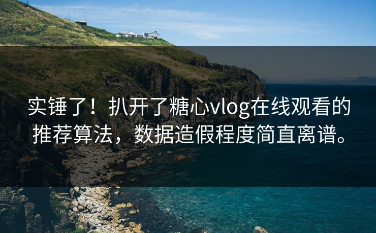 实锤了！扒开了糖心vlog在线观看的推荐算法，数据造假程度简直离谱。