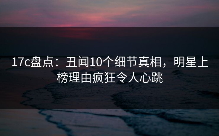 17c盘点：丑闻10个细节真相，明星上榜理由疯狂令人心跳