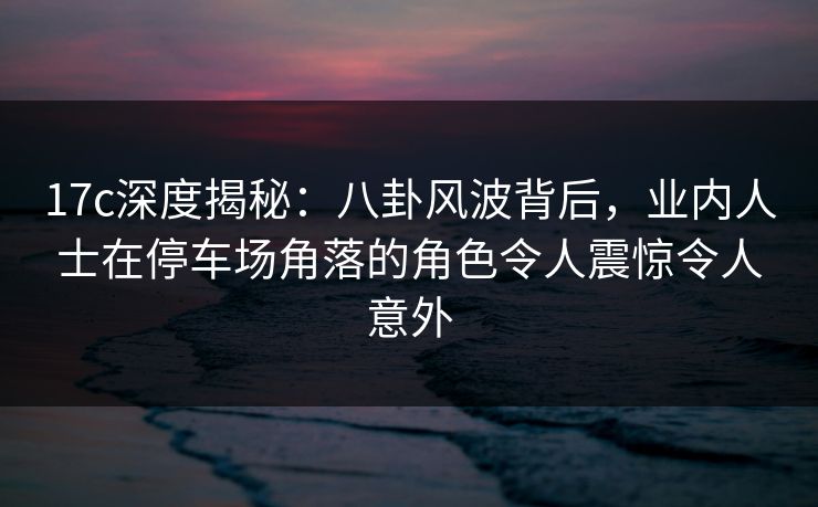 17c深度揭秘：八卦风波背后，业内人士在停车场角落的角色令人震惊令人意外