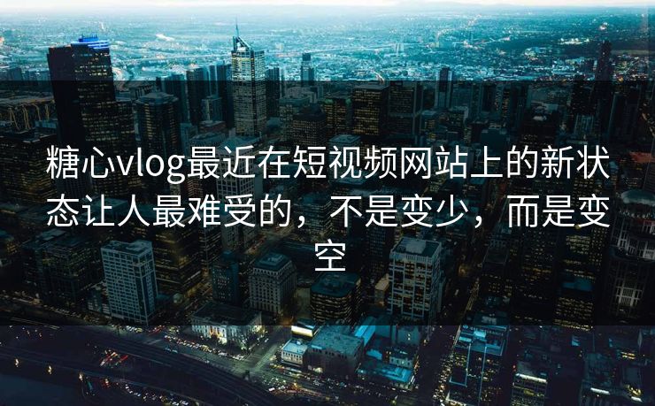 糖心vlog最近在短视频网站上的新状态让人最难受的，不是变少，而是变空
