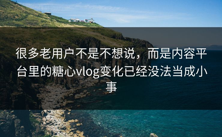 很多老用户不是不想说，而是内容平台里的糖心vlog变化已经没法当成小事