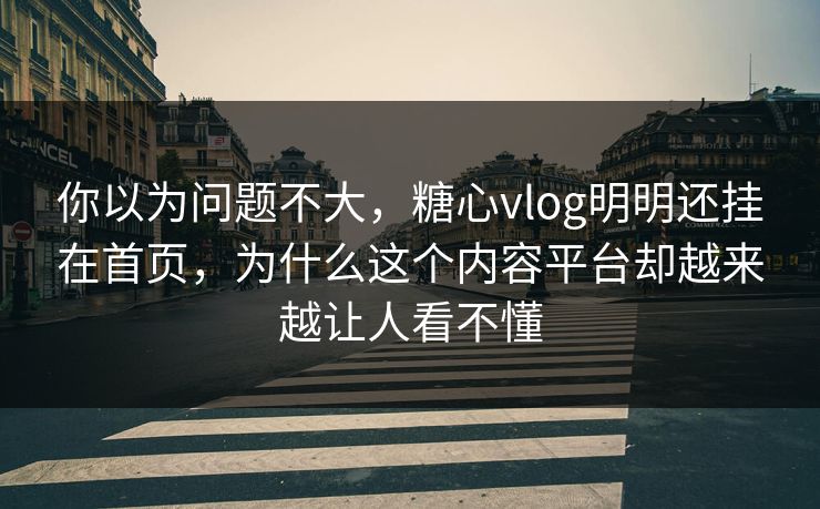 你以为问题不大，糖心vlog明明还挂在首页，为什么这个内容平台却越来越让人看不懂