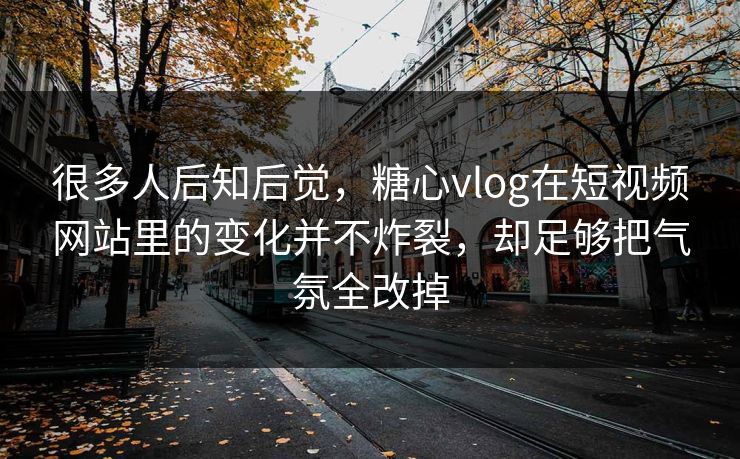 很多人后知后觉，糖心vlog在短视频网站里的变化并不炸裂，却足够把气氛全改掉