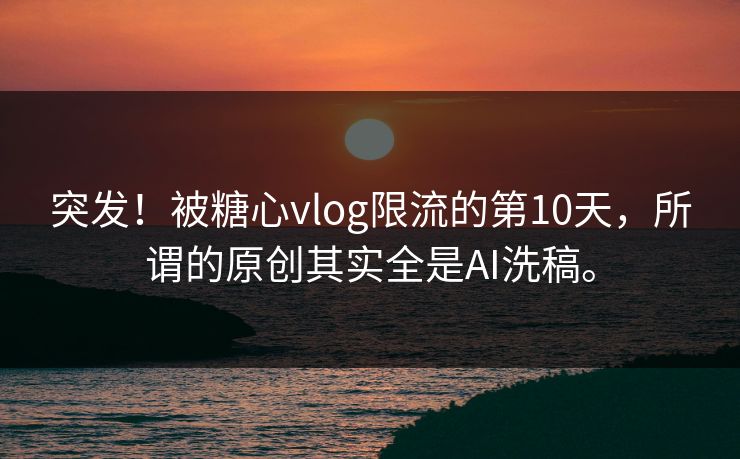 突发！被糖心vlog限流的第10天，所谓的原创其实全是AI洗稿。