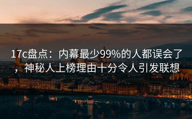 17c盘点：内幕最少99%的人都误会了，神秘人上榜理由十分令人引发联想