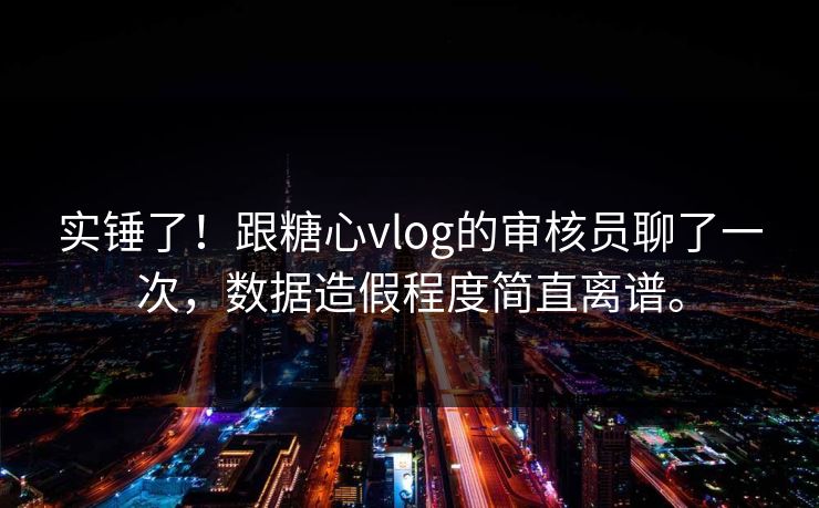实锤了！跟糖心vlog的审核员聊了一次，数据造假程度简直离谱。