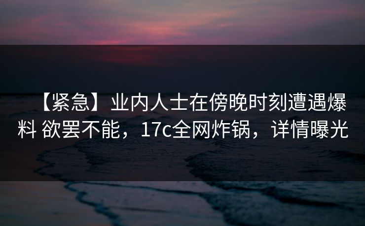 【紧急】业内人士在傍晚时刻遭遇爆料 欲罢不能，17c全网炸锅，详情曝光