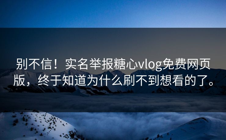 别不信！实名举报糖心vlog免费网页版，终于知道为什么刷不到想看的了。