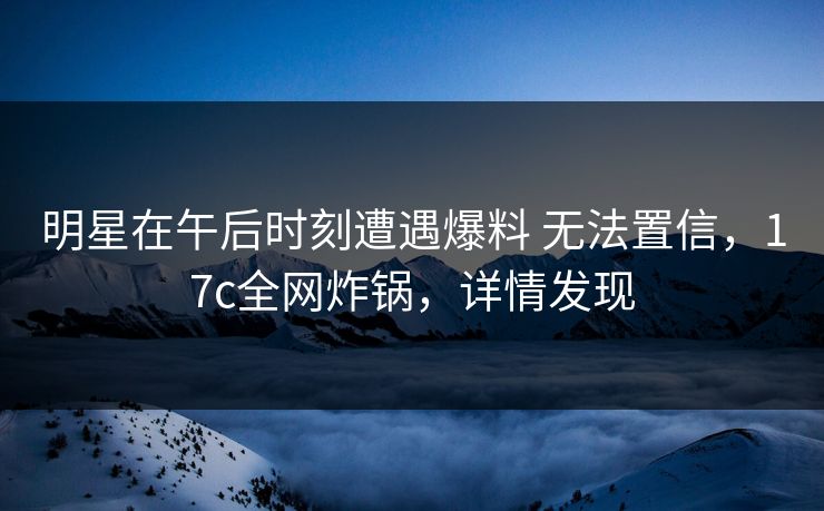 明星在午后时刻遭遇爆料 无法置信，17c全网炸锅，详情发现