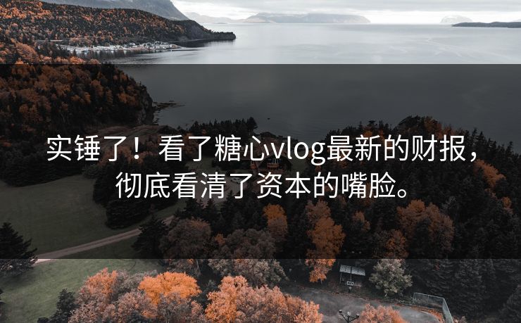 实锤了！看了糖心vlog最新的财报，彻底看清了资本的嘴脸。