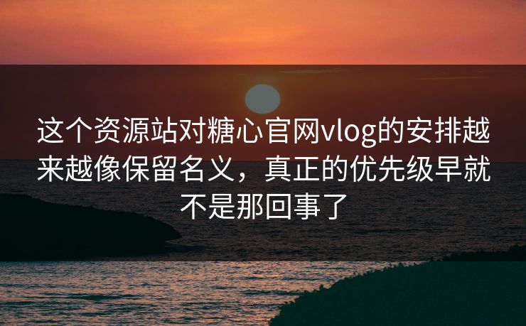 这个资源站对糖心官网vlog的安排越来越像保留名义，真正的优先级早就不是那回事了