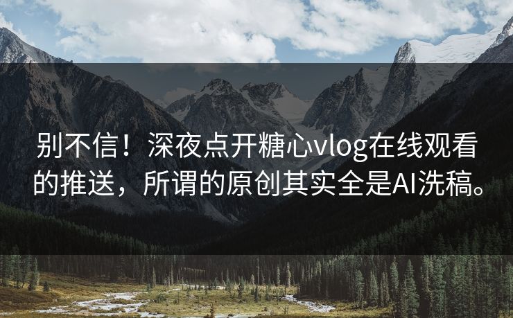 别不信！深夜点开糖心vlog在线观看的推送，所谓的原创其实全是AI洗稿。