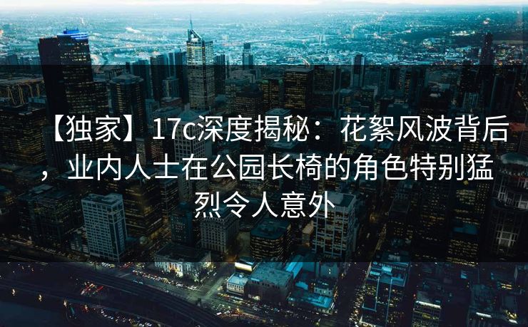 【独家】17c深度揭秘：花絮风波背后，业内人士在公园长椅的角色特别猛烈令人意外