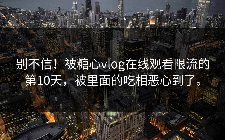 别不信！被糖心vlog在线观看限流的第10天，被里面的吃相恶心到了。