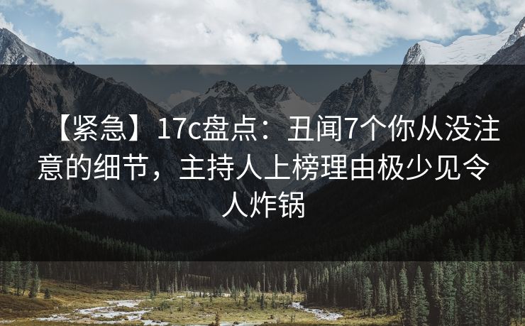 【紧急】17c盘点：丑闻7个你从没注意的细节，主持人上榜理由极少见令人炸锅