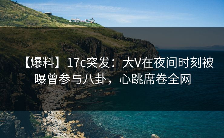 【爆料】17c突发：大V在夜间时刻被曝曾参与八卦，心跳席卷全网