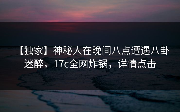 【独家】神秘人在晚间八点遭遇八卦 迷醉，17c全网炸锅，详情点击