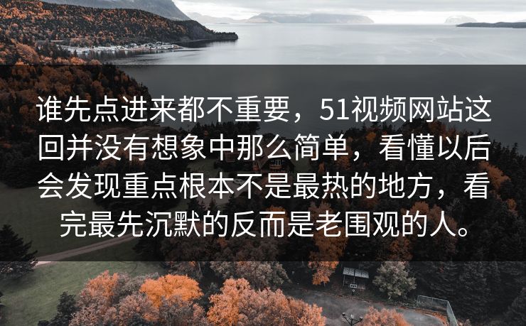 谁先点进来都不重要，51视频网站这回并没有想象中那么简单，看懂以后会发现重点根本不是最热的地方，看完最先沉默的反而是老围观的人。