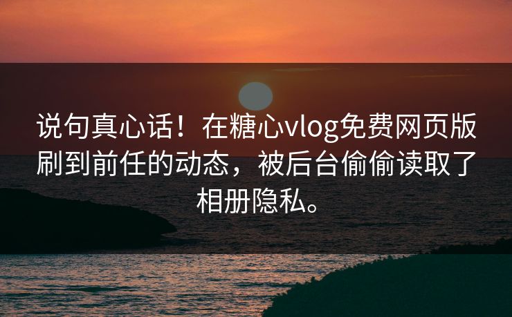说句真心话！在糖心vlog免费网页版刷到前任的动态，被后台偷偷读取了相册隐私。