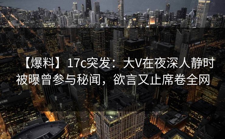 【爆料】17c突发：大V在夜深人静时被曝曾参与秘闻，欲言又止席卷全网