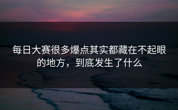 每日大赛很多爆点其实都藏在不起眼的地方，到底发生了什么