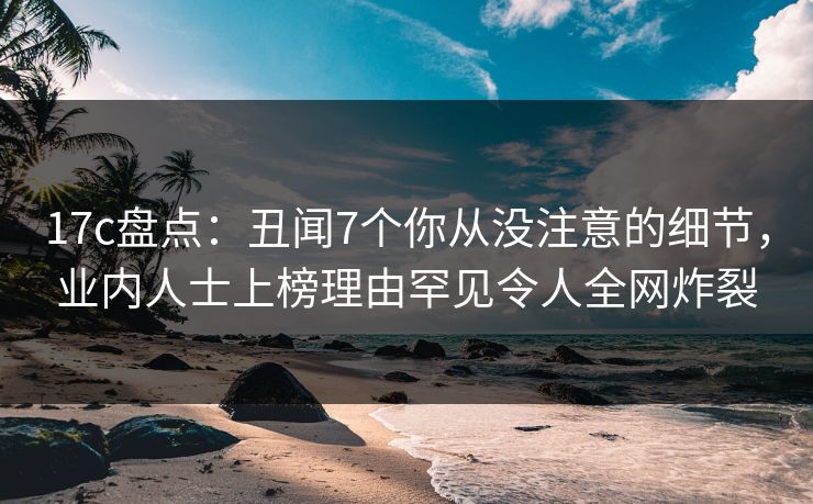 17c盘点：丑闻7个你从没注意的细节，业内人士上榜理由罕见令人全网炸裂