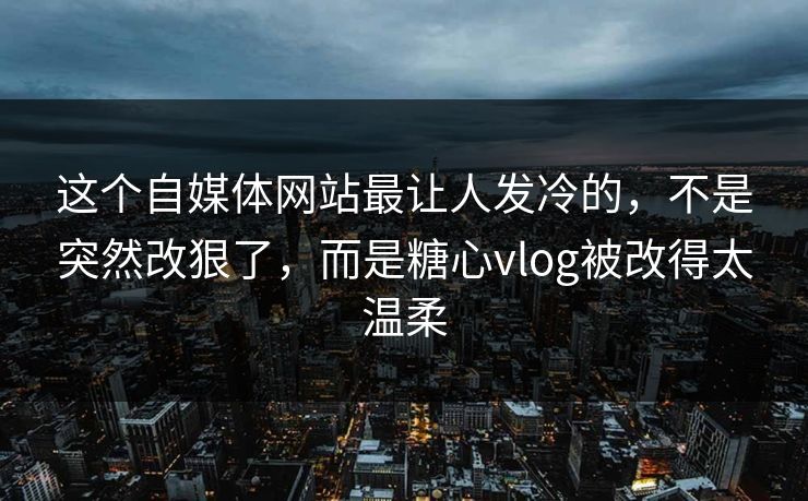 这个自媒体网站最让人发冷的，不是突然改狠了，而是糖心vlog被改得太温柔