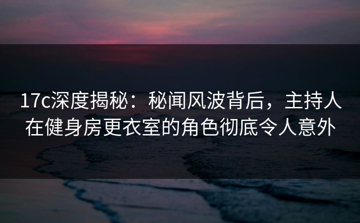 17c深度揭秘：秘闻风波背后，主持人在健身房更衣室的角色彻底令人意外