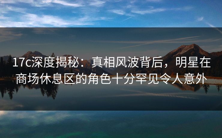 17c深度揭秘：真相风波背后，明星在商场休息区的角色十分罕见令人意外