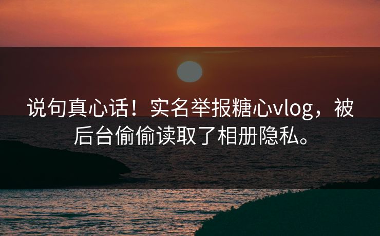 说句真心话！实名举报糖心vlog，被后台偷偷读取了相册隐私。