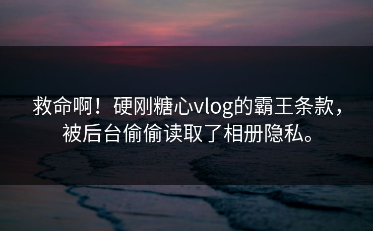 救命啊！硬刚糖心vlog的霸王条款，被后台偷偷读取了相册隐私。