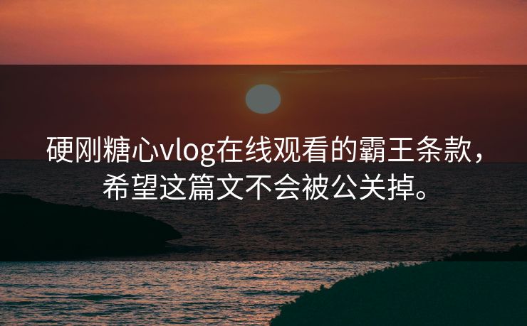 硬刚糖心vlog在线观看的霸王条款，希望这篇文不会被公关掉。