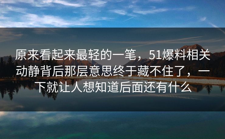 原来看起来最轻的一笔，51爆料相关动静背后那层意思终于藏不住了，一下就让人想知道后面还有什么