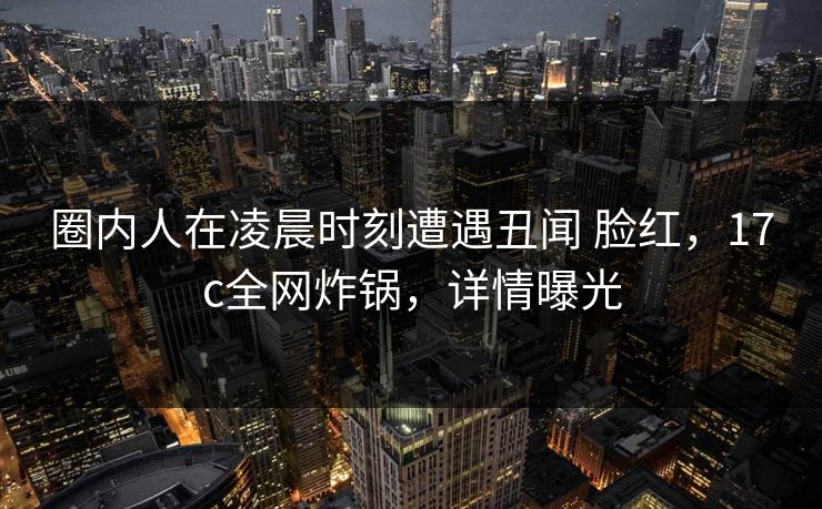 圈内人在凌晨时刻遭遇丑闻 脸红，17c全网炸锅，详情曝光