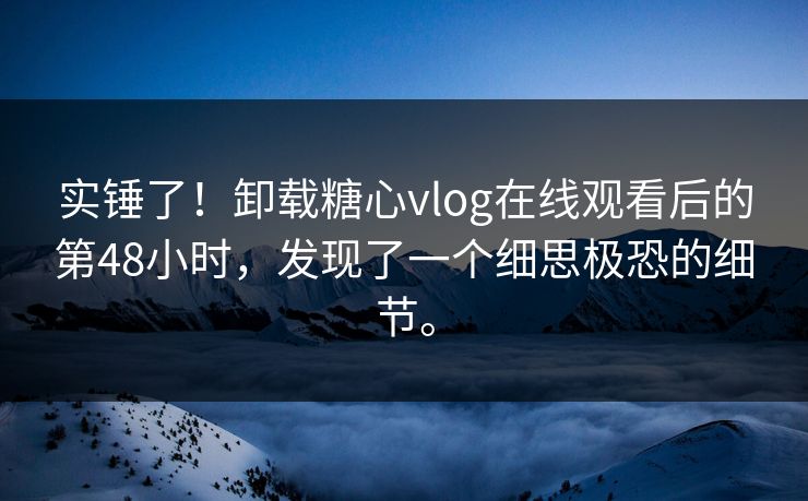 实锤了！卸载糖心vlog在线观看后的第48小时，发现了一个细思极恐的细节。