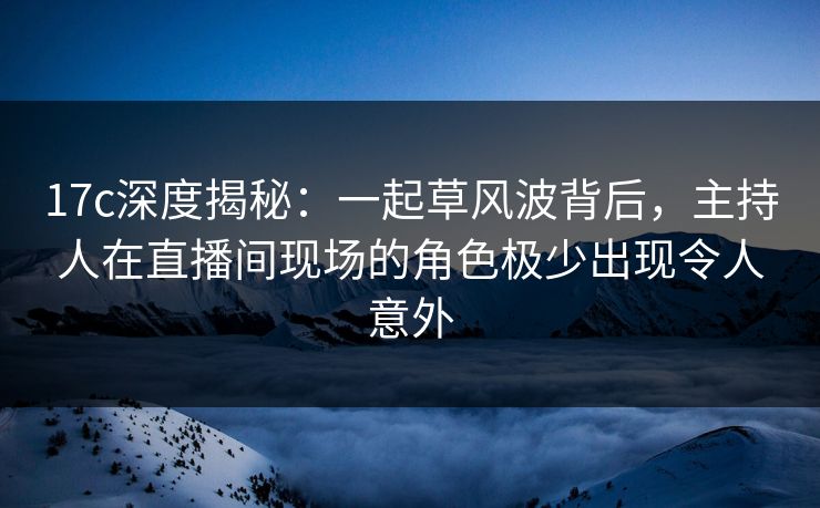 17c深度揭秘：一起草风波背后，主持人在直播间现场的角色极少出现令人意外