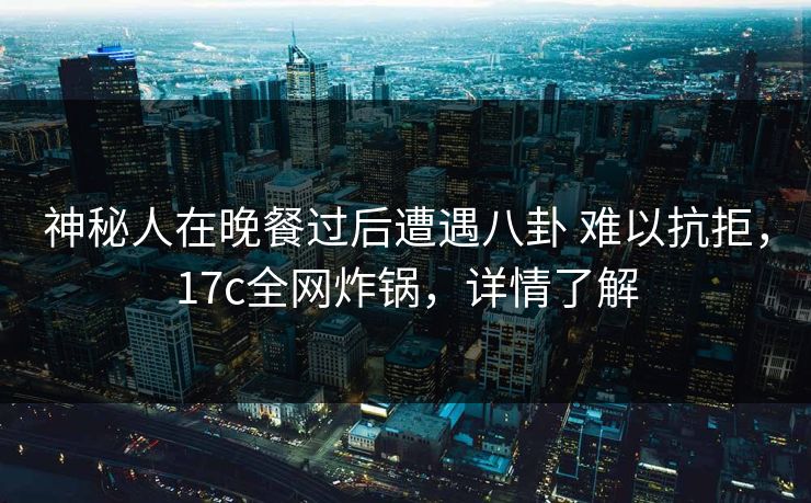 神秘人在晚餐过后遭遇八卦 难以抗拒，17c全网炸锅，详情了解