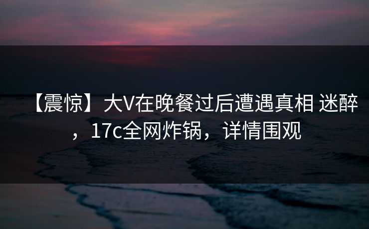 【震惊】大V在晚餐过后遭遇真相 迷醉，17c全网炸锅，详情围观