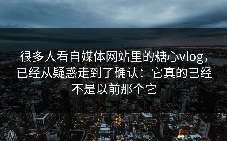 很多人看自媒体网站里的糖心vlog，已经从疑惑走到了确认：它真的已经不是以前那个它