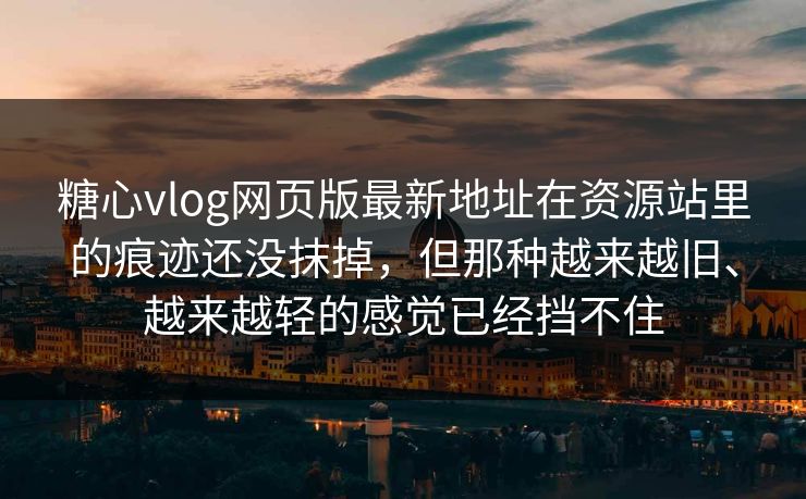 糖心vlog网页版最新地址在资源站里的痕迹还没抹掉，但那种越来越旧、越来越轻的感觉已经挡不住