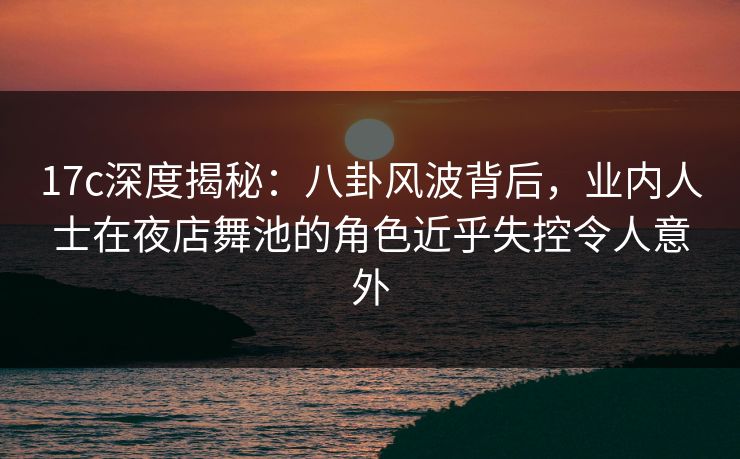 17c深度揭秘：八卦风波背后，业内人士在夜店舞池的角色近乎失控令人意外