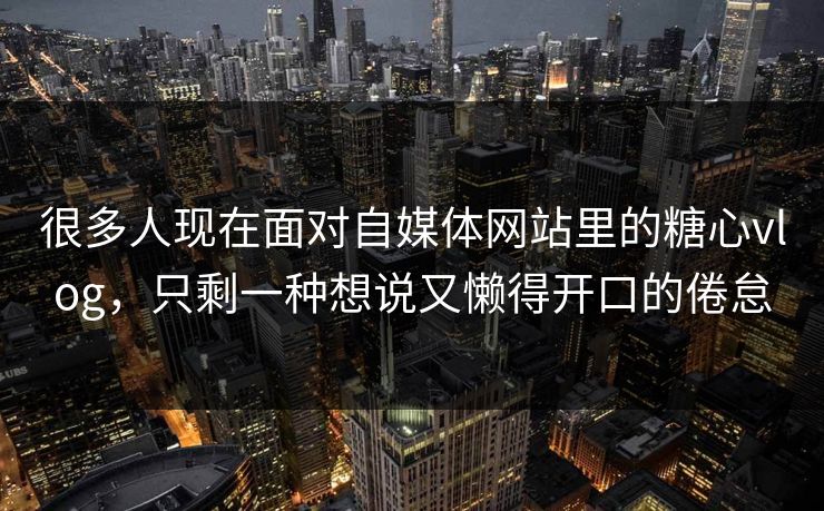 很多人现在面对自媒体网站里的糖心vlog，只剩一种想说又懒得开口的倦怠