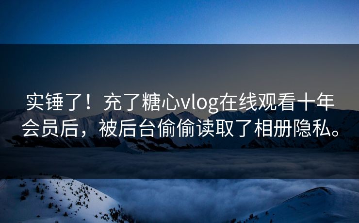 实锤了！充了糖心vlog在线观看十年会员后，被后台偷偷读取了相册隐私。