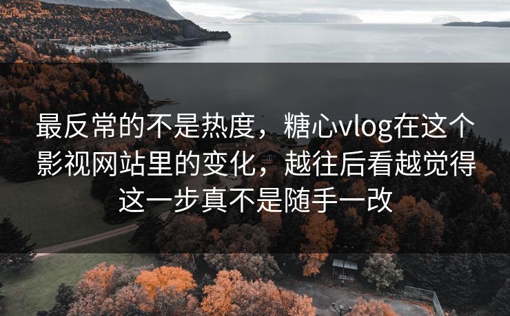 最反常的不是热度，糖心vlog在这个影视网站里的变化，越往后看越觉得这一步真不是随手一改